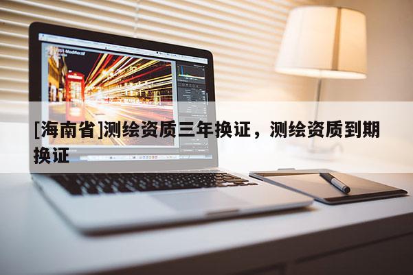 [海南省]測(cè)繪資質(zhì)三年換證，測(cè)繪資質(zhì)到期換證