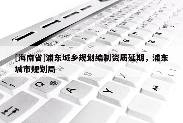 [海南省]浦東城鄉(xiāng)規(guī)劃編制資質(zhì)延期，浦東城市規(guī)劃局