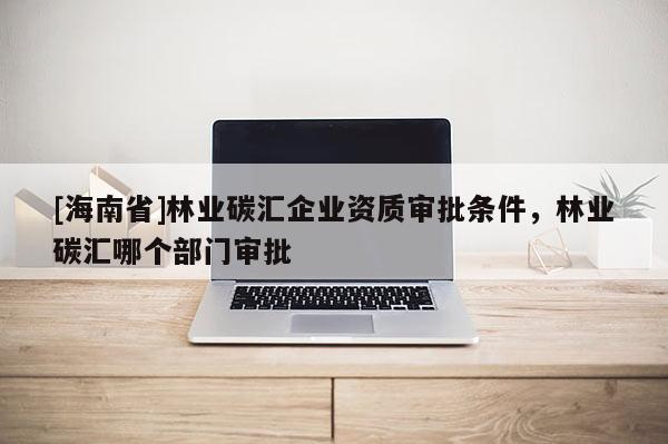 [海南省]林業(yè)碳匯企業(yè)資質(zhì)審批條件，林業(yè)碳匯哪個(gè)部門審批