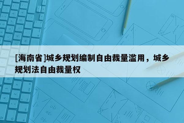 [海南省]城鄉(xiāng)規(guī)劃編制自由裁量濫用，城鄉(xiāng)規(guī)劃法自由裁量權(quán)