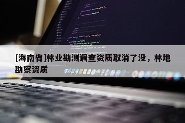 [海南省]林業(yè)勘測調(diào)查資質(zhì)取消了沒，林地勘察資質(zhì)