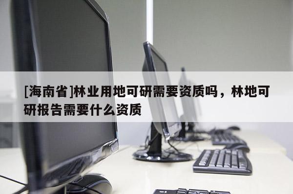 [海南省]林業(yè)用地可研需要資質(zhì)嗎，林地可研報(bào)告需要什么資質(zhì)