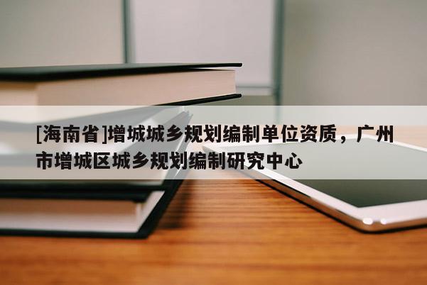 [海南省]增城城鄉(xiāng)規(guī)劃編制單位資質(zhì)，廣州市增城區(qū)城鄉(xiāng)規(guī)劃編制研究中心