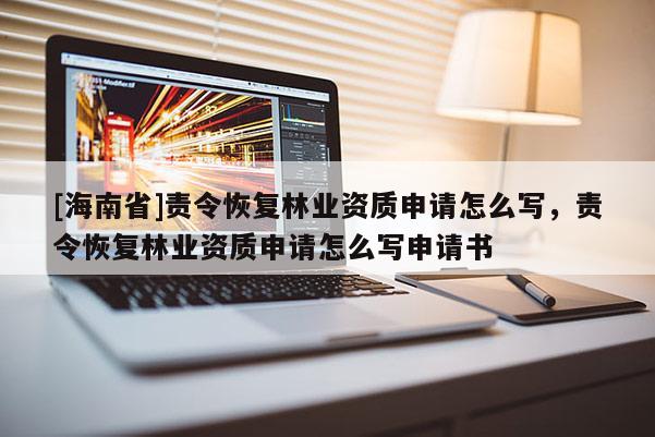 [海南省]責令恢復林業(yè)資質(zhì)申請怎么寫，責令恢復林業(yè)資質(zhì)申請怎么寫申請書