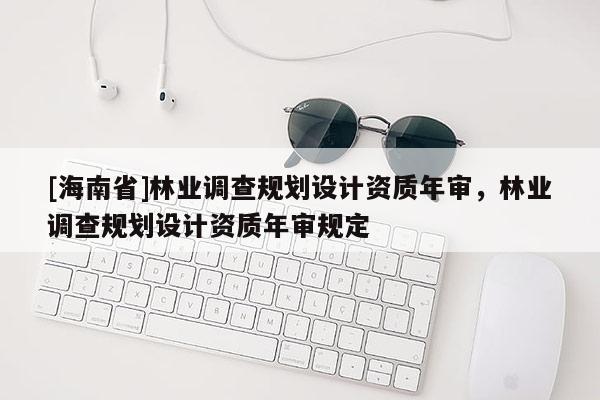 [海南省]林業(yè)調(diào)查規(guī)劃設計資質(zhì)年審，林業(yè)調(diào)查規(guī)劃設計資質(zhì)年審規(guī)定