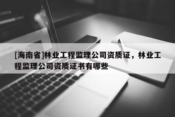 [海南省]林業(yè)工程監(jiān)理公司資質(zhì)證，林業(yè)工程監(jiān)理公司資質(zhì)證書有哪些