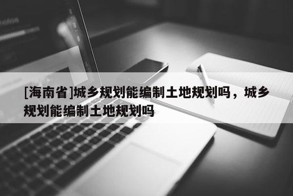 [海南省]城鄉(xiāng)規(guī)劃能編制土地規(guī)劃嗎，城鄉(xiāng)規(guī)劃能編制土地規(guī)劃嗎