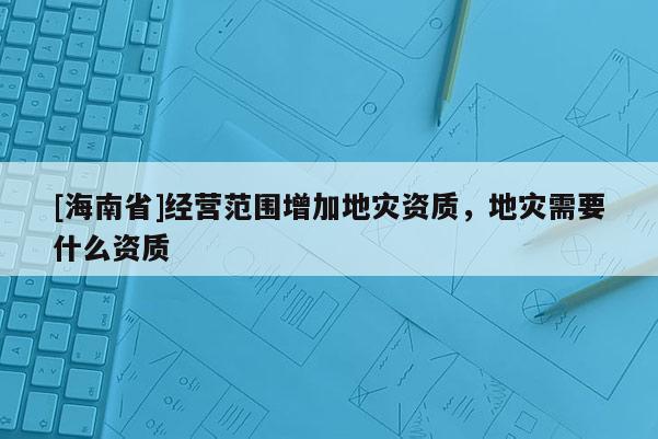 [海南省]經(jīng)營范圍增加地災(zāi)資質(zhì)，地災(zāi)需要什么資質(zhì)