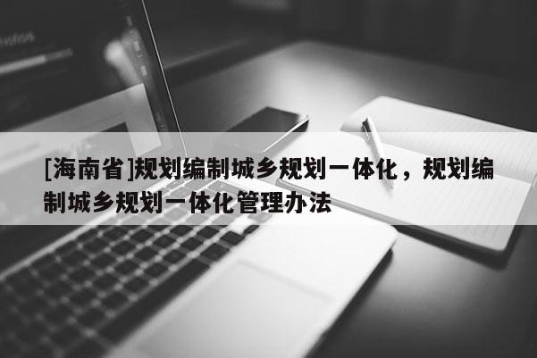 [海南省]規(guī)劃編制城鄉(xiāng)規(guī)劃一體化，規(guī)劃編制城鄉(xiāng)規(guī)劃一體化管理辦法