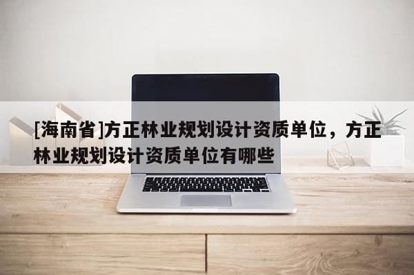 [海南省]方正林業(yè)規(guī)劃設(shè)計資質(zhì)單位，方正林業(yè)規(guī)劃設(shè)計資質(zhì)單位有哪些