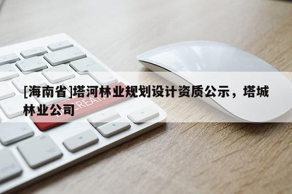 [海南省]塔河林業(yè)規(guī)劃設(shè)計資質(zhì)公示，塔城林業(yè)公司