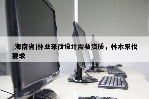 [海南省]林業(yè)采伐設(shè)計需要資質(zhì)，林木采伐要求