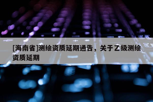 [海南省]測繪資質(zhì)延期通告，關(guān)于乙級測繪資質(zhì)延期