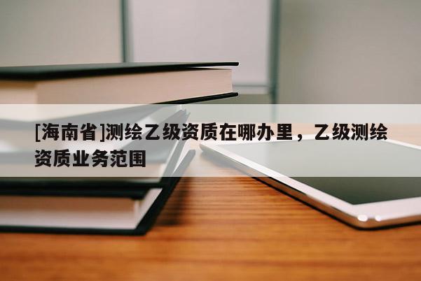 [海南省]測繪乙級資質(zhì)在哪辦里，乙級測繪資質(zhì)業(yè)務(wù)范圍