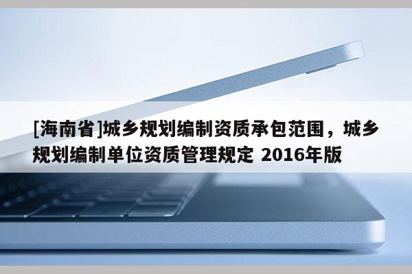 [海南省]城鄉(xiāng)規(guī)劃編制資質(zhì)承包范圍，城鄉(xiāng)規(guī)劃編制單位資質(zhì)管理規(guī)定 2016年版