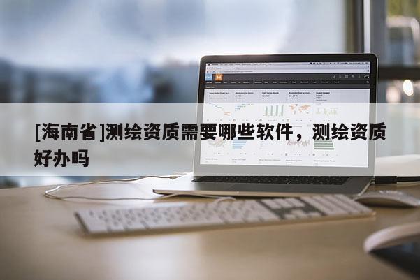 [海南省]測(cè)繪資質(zhì)需要哪些軟件，測(cè)繪資質(zhì)好辦嗎