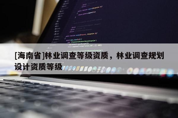 [海南省]林業(yè)調(diào)查等級資質(zhì)，林業(yè)調(diào)查規(guī)劃設(shè)計資質(zhì)等級