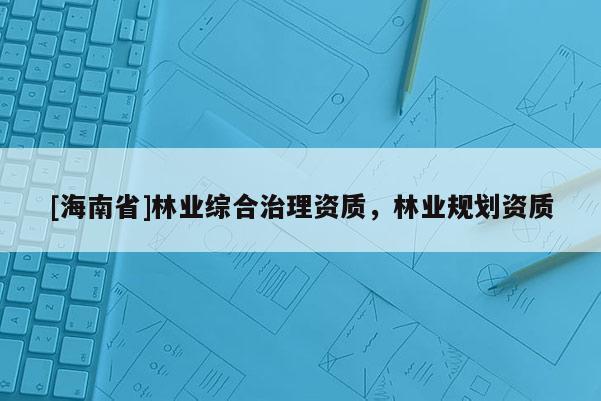 [海南省]林業(yè)綜合治理資質(zhì)，林業(yè)規(guī)劃資質(zhì)