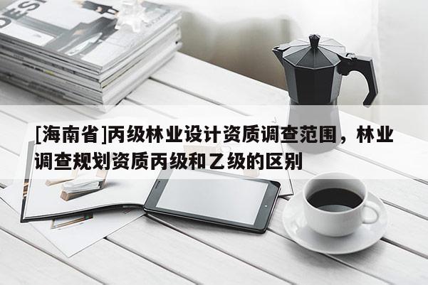 [海南省]丙級林業(yè)設(shè)計資質(zhì)調(diào)查范圍，林業(yè)調(diào)查規(guī)劃資質(zhì)丙級和乙級的區(qū)別