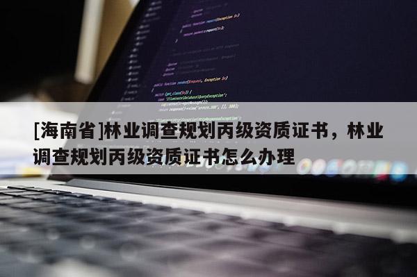 [海南省]林業(yè)調(diào)查規(guī)劃丙級(jí)資質(zhì)證書，林業(yè)調(diào)查規(guī)劃丙級(jí)資質(zhì)證書怎么辦理