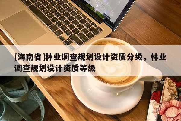 [海南省]林業(yè)調(diào)查規(guī)劃設(shè)計資質(zhì)分級，林業(yè)調(diào)查規(guī)劃設(shè)計資質(zhì)等級