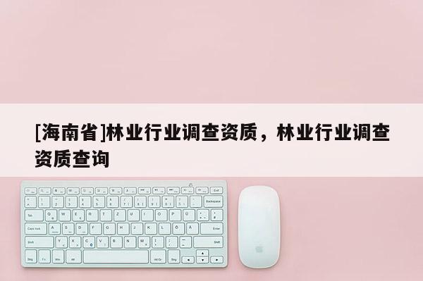 [海南省]林業(yè)行業(yè)調(diào)查資質(zhì)，林業(yè)行業(yè)調(diào)查資質(zhì)查詢