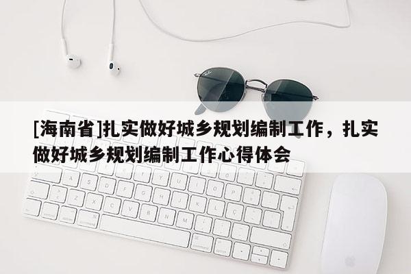 [海南省]扎實(shí)做好城鄉(xiāng)規(guī)劃編制工作，扎實(shí)做好城鄉(xiāng)規(guī)劃編制工作心得體會(huì)