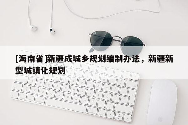 [海南省]新疆成城鄉(xiāng)規(guī)劃編制辦法，新疆新型城鎮(zhèn)化規(guī)劃