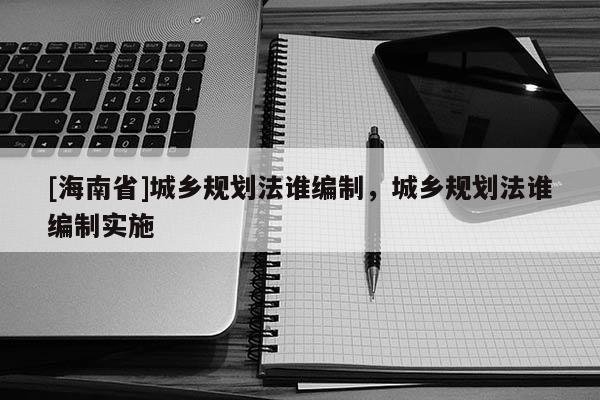 [海南省]城鄉(xiāng)規(guī)劃法誰編制，城鄉(xiāng)規(guī)劃法誰編制實施