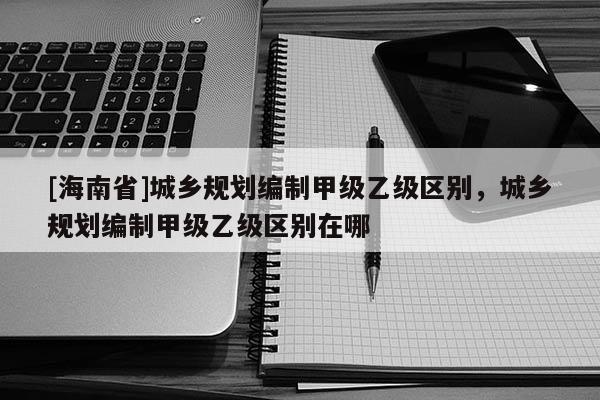 [海南省]城鄉(xiāng)規(guī)劃編制甲級乙級區(qū)別，城鄉(xiāng)規(guī)劃編制甲級乙級區(qū)別在哪