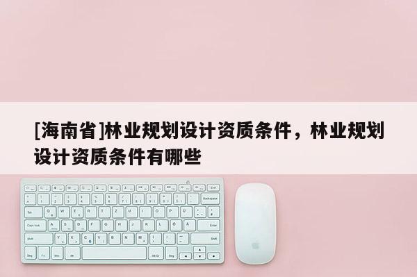 [海南省]林業(yè)規(guī)劃設(shè)計(jì)資質(zhì)條件，林業(yè)規(guī)劃設(shè)計(jì)資質(zhì)條件有哪些
