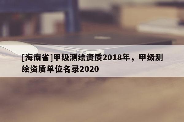 [海南省]甲級測繪資質(zhì)2018年，甲級測繪資質(zhì)單位名錄2020