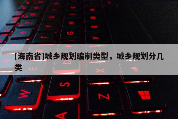 [海南省]城鄉(xiāng)規(guī)劃編制類(lèi)型，城鄉(xiāng)規(guī)劃分幾類(lèi)