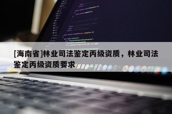 [海南省]林業(yè)司法鑒定丙級(jí)資質(zhì)，林業(yè)司法鑒定丙級(jí)資質(zhì)要求