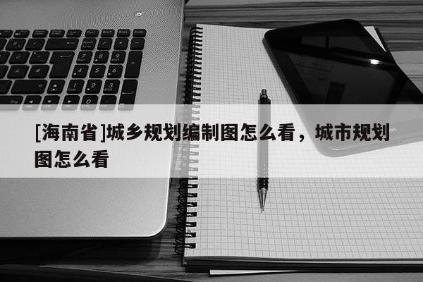 [海南省]城鄉(xiāng)規(guī)劃編制圖怎么看，城市規(guī)劃圖怎么看