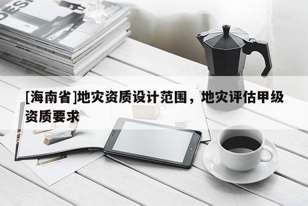 [海南省]地災(zāi)資質(zhì)設(shè)計(jì)范圍，地災(zāi)評(píng)估甲級(jí)資質(zhì)要求