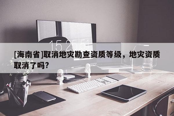 [海南省]取消地災(zāi)勘查資質(zhì)等級，地災(zāi)資質(zhì)取消了嗎?