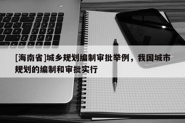 [海南省]城鄉(xiāng)規(guī)劃編制審批舉例，我國城市規(guī)劃的編制和審批實行