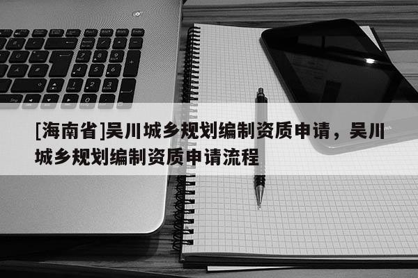 [海南省]吳川城鄉(xiāng)規(guī)劃編制資質申請，吳川城鄉(xiāng)規(guī)劃編制資質申請流程