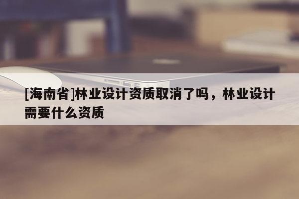 [海南省]林業(yè)設計資質取消了嗎，林業(yè)設計需要什么資質