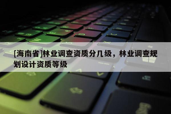 [海南省]林業(yè)調(diào)查資質(zhì)分幾級(jí)，林業(yè)調(diào)查規(guī)劃設(shè)計(jì)資質(zhì)等級(jí)