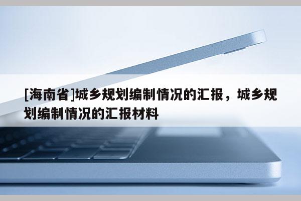 [海南省]城鄉(xiāng)規(guī)劃編制情況的匯報(bào)，城鄉(xiāng)規(guī)劃編制情況的匯報(bào)材料