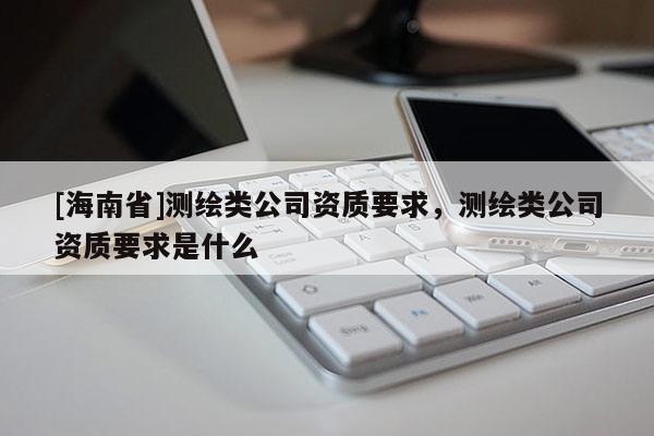 [海南省]測繪類公司資質(zhì)要求，測繪類公司資質(zhì)要求是什么