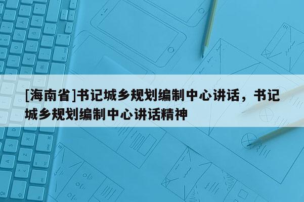 [海南省]書記城鄉(xiāng)規(guī)劃編制中心講話，書記城鄉(xiāng)規(guī)劃編制中心講話精神