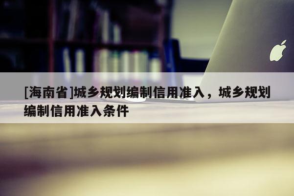 [海南省]城鄉(xiāng)規(guī)劃編制信用準入，城鄉(xiāng)規(guī)劃編制信用準入條件