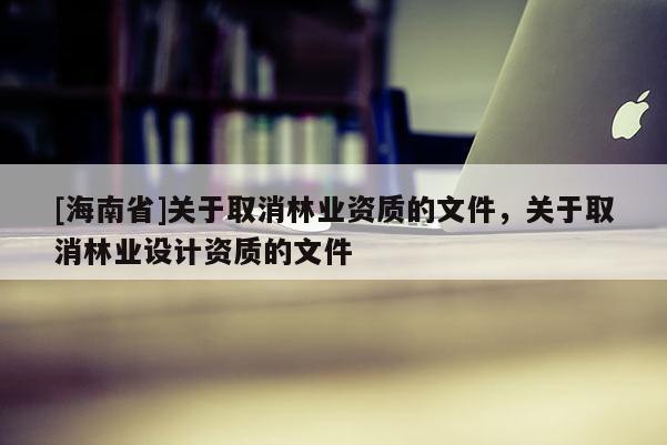 [海南省]關(guān)于取消林業(yè)資質(zhì)的文件，關(guān)于取消林業(yè)設(shè)計資質(zhì)的文件