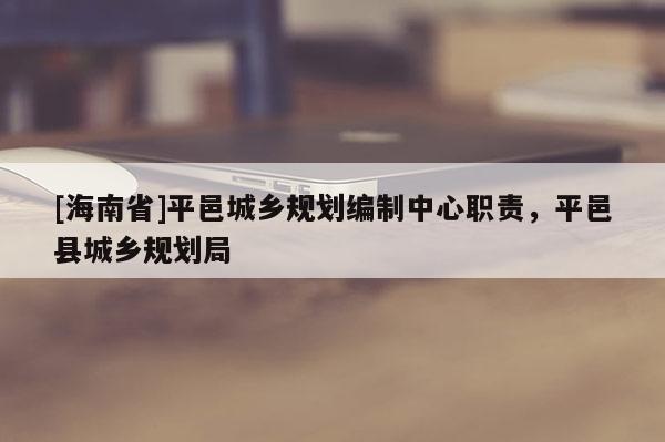 [海南省]平邑城鄉(xiāng)規(guī)劃編制中心職責(zé)，平邑縣城鄉(xiāng)規(guī)劃局