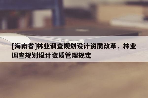 [海南省]林業(yè)調(diào)查規(guī)劃設(shè)計(jì)資質(zhì)改革，林業(yè)調(diào)查規(guī)劃設(shè)計(jì)資質(zhì)管理規(guī)定