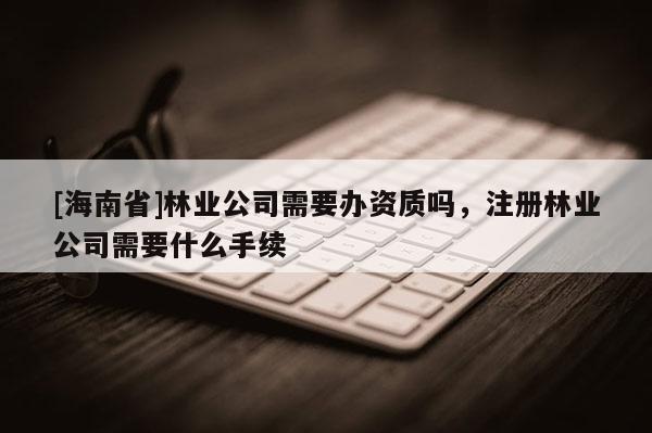 [海南省]林業(yè)公司需要辦資質(zhì)嗎，注冊(cè)林業(yè)公司需要什么手續(xù)