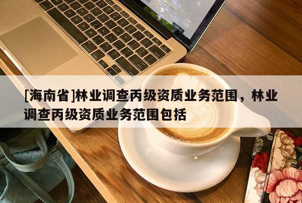 [海南省]林業(yè)調(diào)查丙級(jí)資質(zhì)業(yè)務(wù)范圍，林業(yè)調(diào)查丙級(jí)資質(zhì)業(yè)務(wù)范圍包括